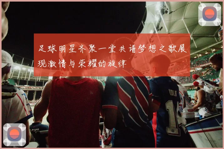 足球明星齐聚一堂共谱梦想之歌展现激情与荣耀的旋律