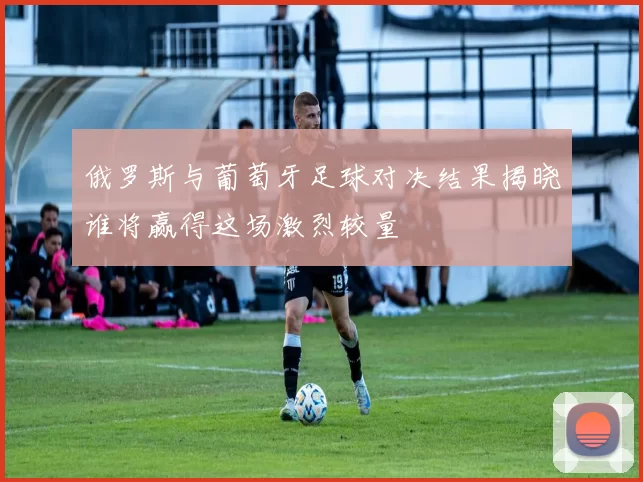 俄罗斯与葡萄牙足球对决结果揭晓谁将赢得这场激烈较量