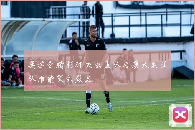 奥运会精彩对决法国队与澳大利亚队谁能笑到最后