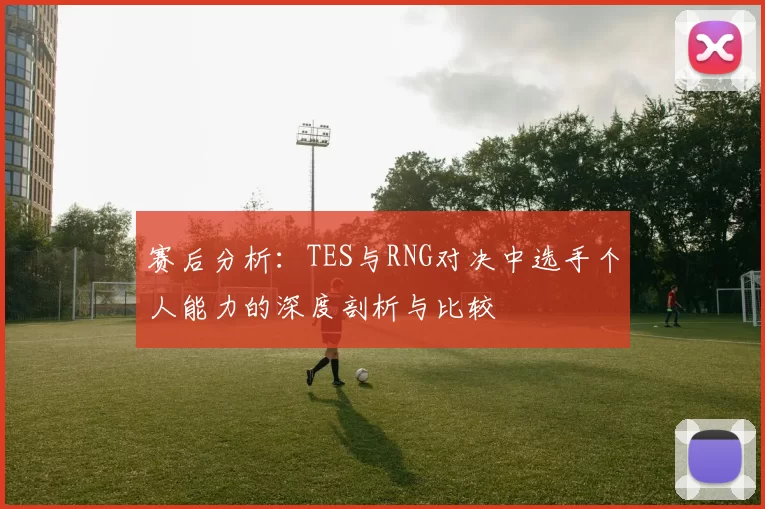 赛后分析：TES与RNG对决中选手个人能力的深度剖析与比较