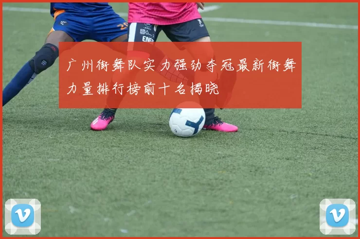 广州街舞队实力强劲夺冠最新街舞力量排行榜前十名揭晓