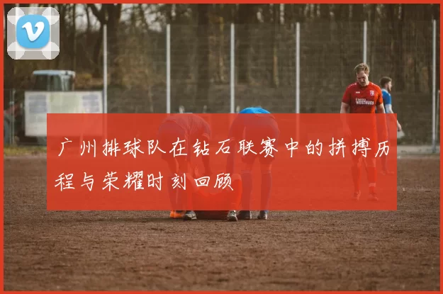 广州排球队在钻石联赛中的拼搏历程与荣耀时刻回顾