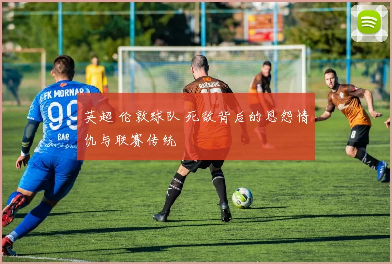 英超 伦敦球队 死敌背后的恩怨情仇与联赛传统