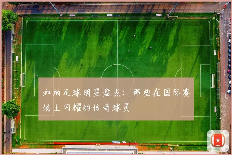 加纳足球明星盘点：那些在国际赛场上闪耀的传奇球员