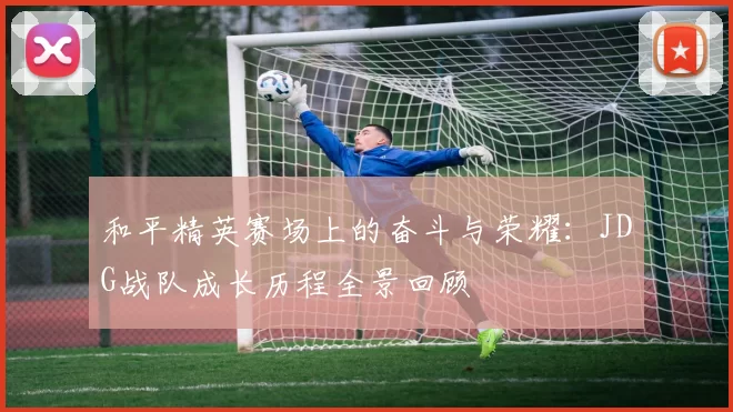 和平精英赛场上的奋斗与荣耀：JDG战队成长历程全景回顾