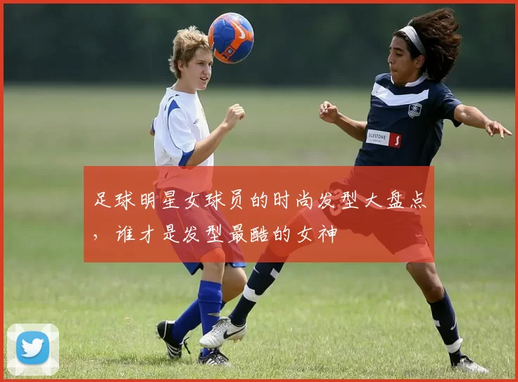 足球明星女球员的时尚发型大盘点，谁才是发型最酷的女神