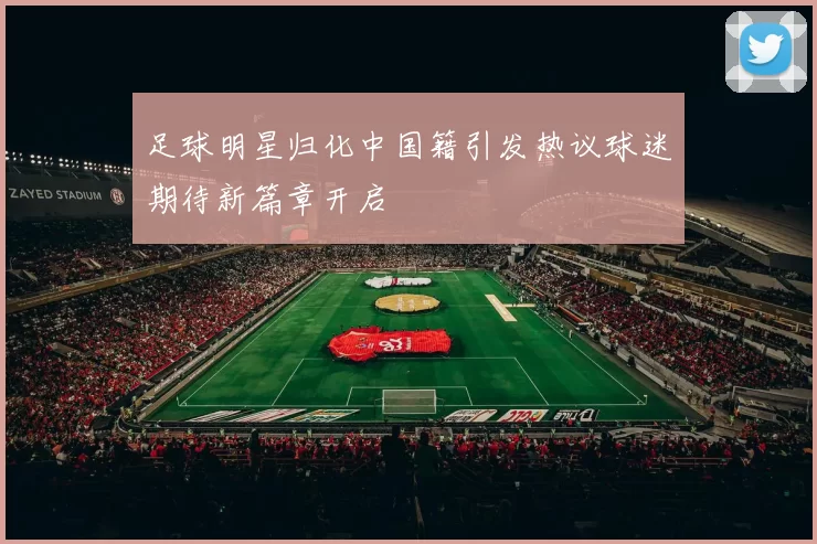 足球明星归化中国籍引发热议球迷期待新篇章开启