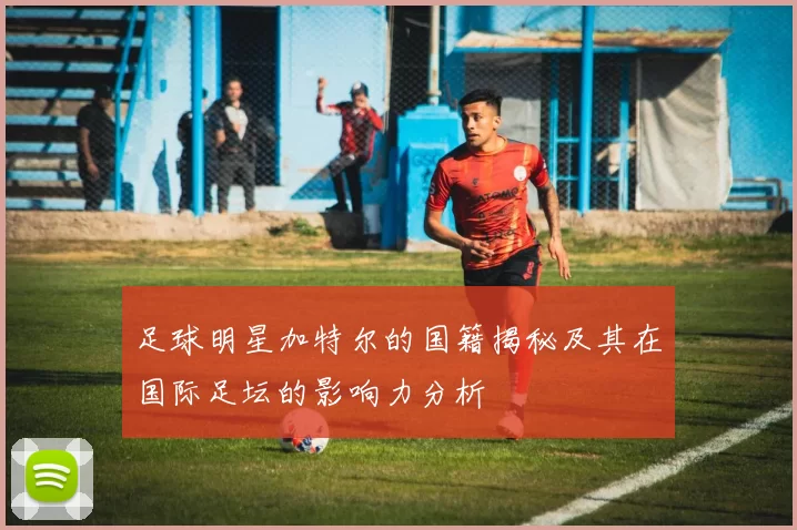 足球明星加特尔的国籍揭秘及其在国际足坛的影响力分析