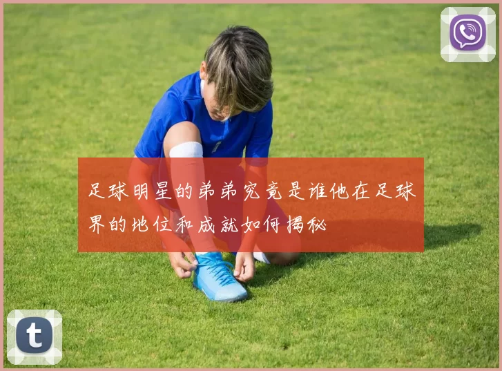 足球明星的弟弟究竟是谁他在足球界的地位和成就如何揭秘