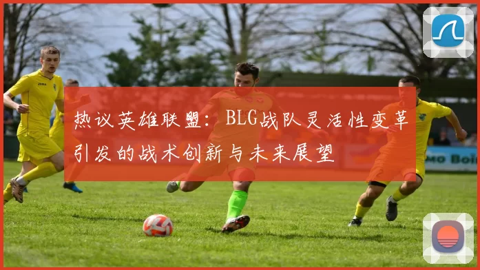 热议英雄联盟：BLG战队灵活性变革引发的战术创新与未来展望