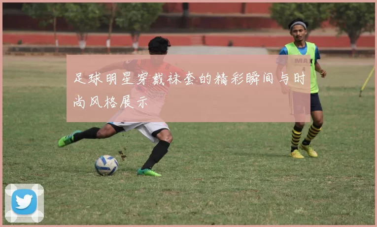 足球明星穿戴袜套的精彩瞬间与时尚风格展示