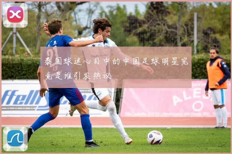 泰国球迷心目中的中国足球明星究竟是谁引发热议