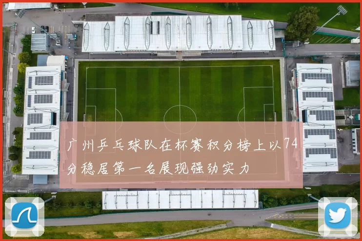 广州乒乓球队在杯赛积分榜上以74分稳居第一名展现强劲实力