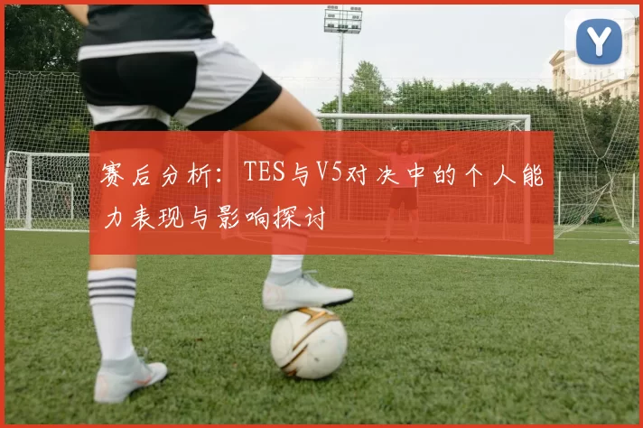 赛后分析：TES与V5对决中的个人能力表现与影响探讨