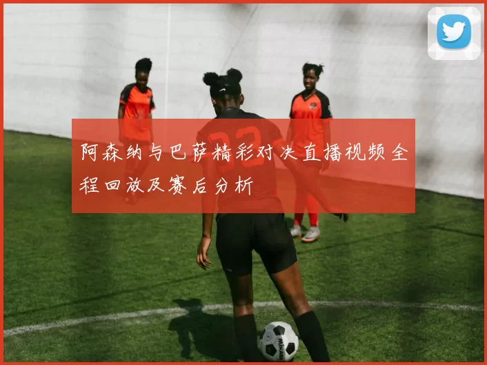 阿森纳与巴萨精彩对决直播视频全程回放及赛后分析