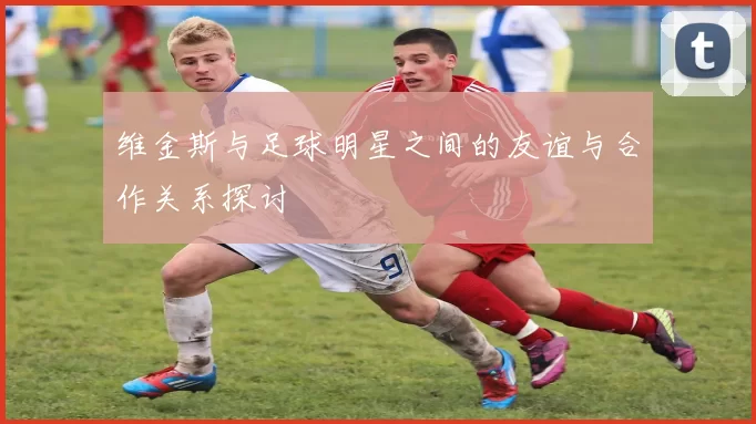 维金斯与足球明星之间的友谊与合作关系探讨
