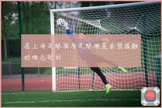 在上海足球场与足球明星亲密接触的难忘时刻