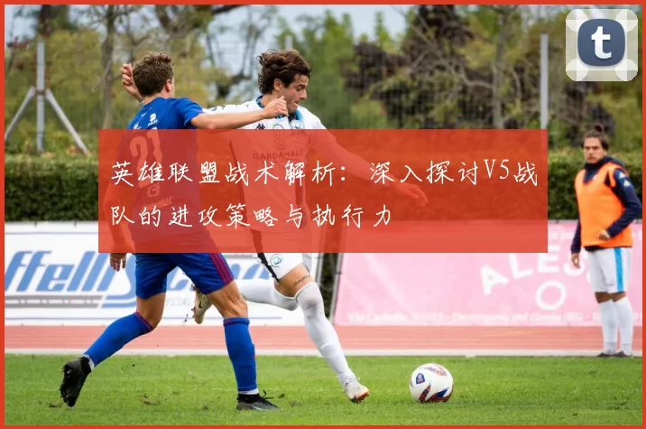 英雄联盟战术解析：深入探讨V5战队的进攻策略与执行力