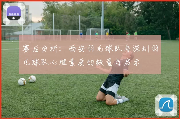 赛后分析：西安羽毛球队与深圳羽毛球队心理素质的较量与启示