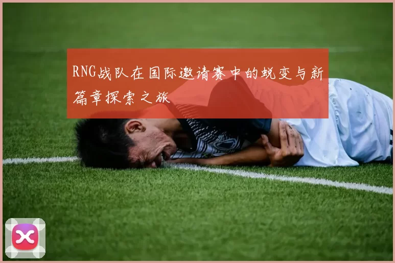 RNG战队在国际邀请赛中的蜕变与新篇章探索之旅