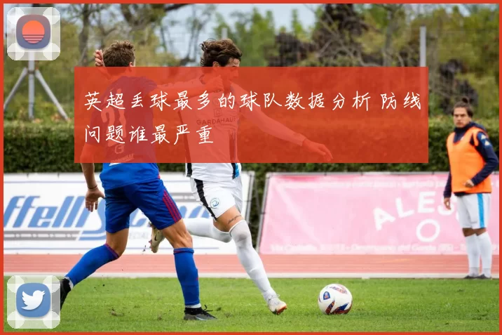 英超丢球最多的球队数据分析 防线问题谁最严重