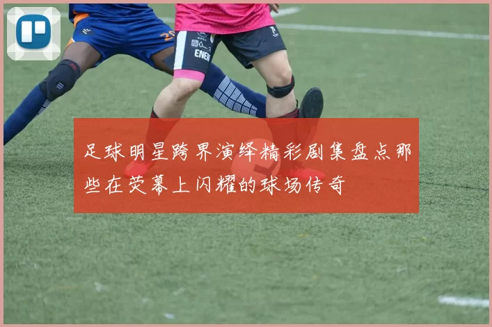 足球明星跨界演绎精彩剧集盘点那些在荧幕上闪耀的球场传奇