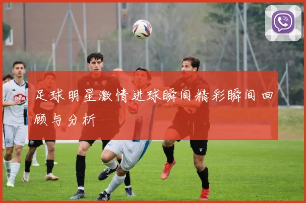足球明星激情进球瞬间精彩瞬间回顾与分析