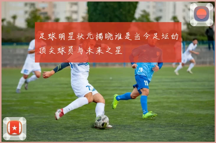 足球明星状元揭晓谁是当今足坛的顶尖球员与未来之星