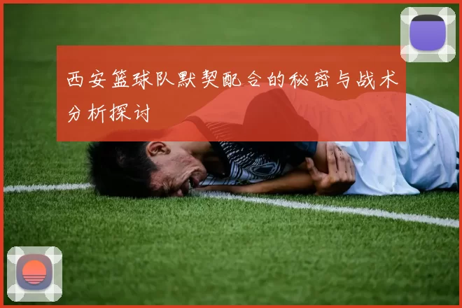西安篮球队默契配合的秘密与战术分析探讨