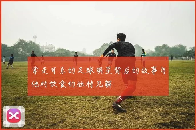 拿走可乐的足球明星背后的故事与他对饮食的独特见解