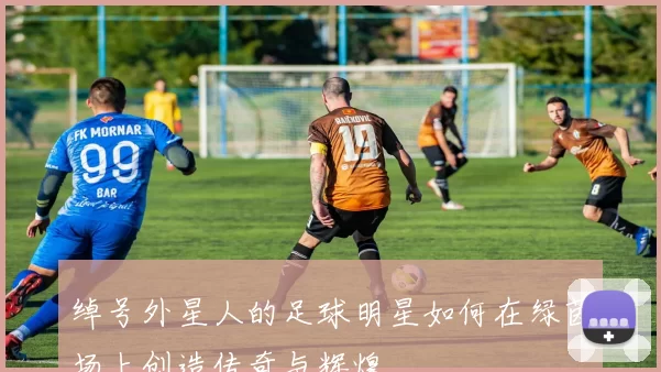 绰号外星人的足球明星如何在绿茵场上创造传奇与辉煌