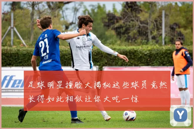 足球明星撞脸大揭秘这些球员竟然长得如此相似让你大吃一惊