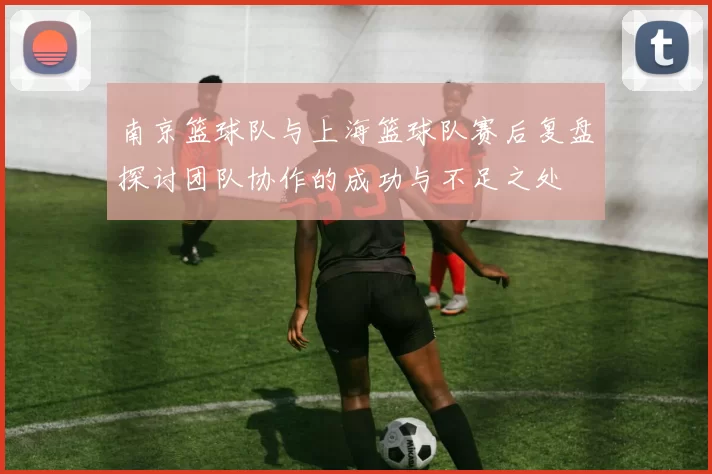 南京篮球队与上海篮球队赛后复盘探讨团队协作的成功与不足之处