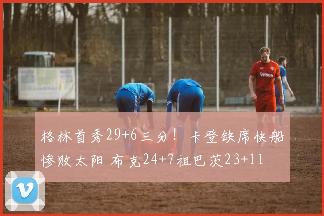格林首秀29+6三分！卡登缺席快船惨败太阳 布克24+7祖巴茨23+11