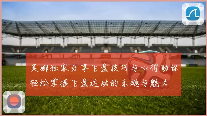 吴娜独家分享飞盘技巧与心得助你轻松掌握飞盘运动的乐趣与魅力