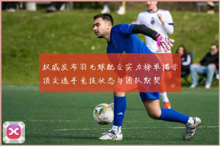 权威发布羽毛球配合实力榜单揭示顶尖选手竞技状态与团队默契