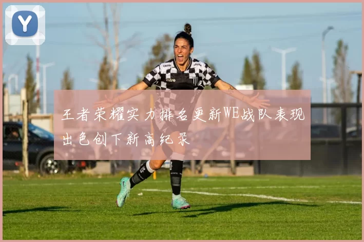 王者荣耀实力排名更新WE战队表现出色创下新高纪录