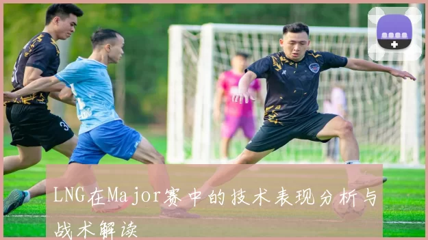 LNG在Major赛中的技术表现分析与战术解读