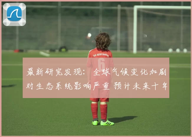最新研究发现：全球气候变化加剧对生态系统影响严重 预计未来十年环境灾难频发