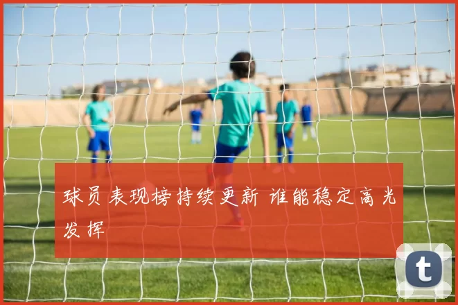 球员表现榜持续更新 谁能稳定高光发挥