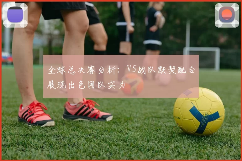 全球总决赛分析：V5战队默契配合展现出色团队实力