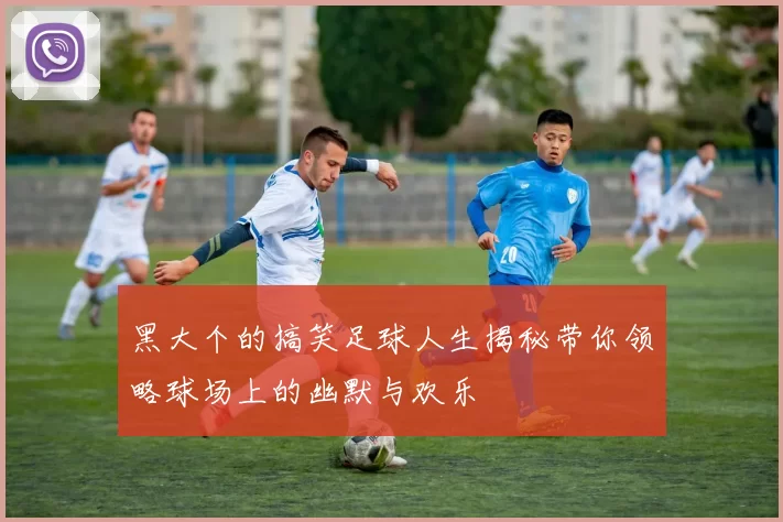 黑大个的搞笑足球人生揭秘带你领略球场上的幽默与欢乐