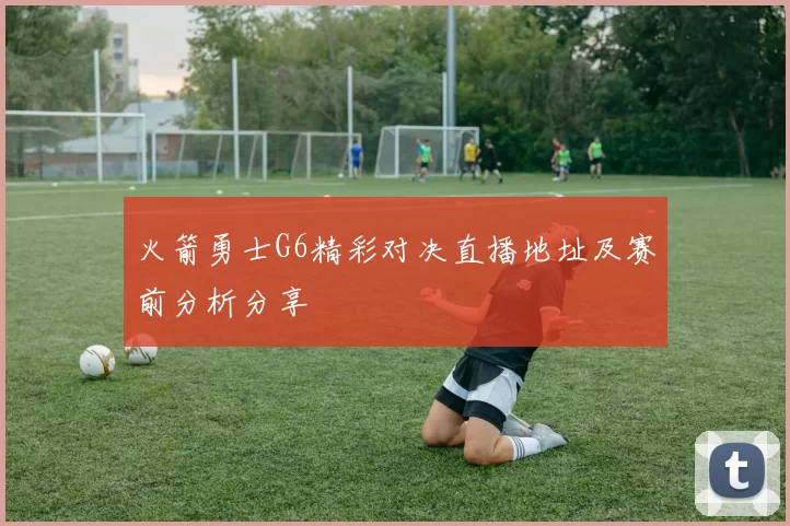 火箭勇士G6精彩对决直播地址及赛前分析分享