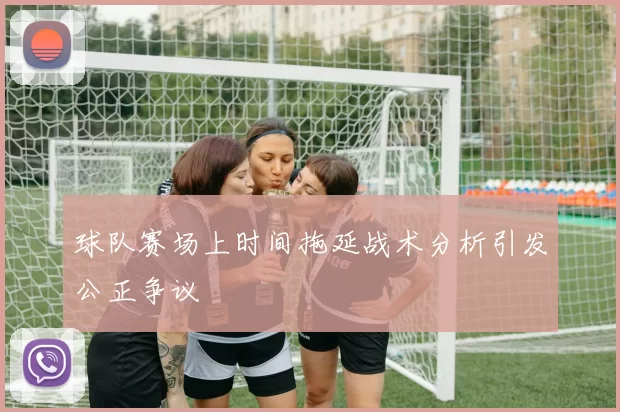 球队赛场上时间拖延战术分析引发公正争议
