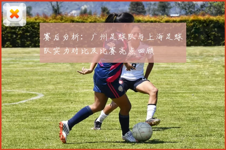 赛后分析：广州足球队与上海足球队实力对比及比赛亮点回顾