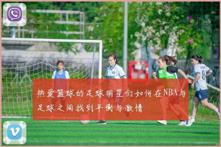 热爱篮球的足球明星们如何在NBA与足球之间找到平衡与激情