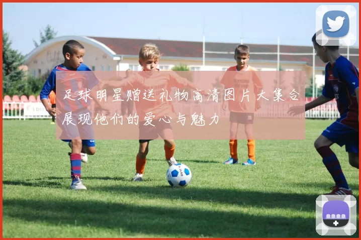 足球明星赠送礼物高清图片大集合展现他们的爱心与魅力