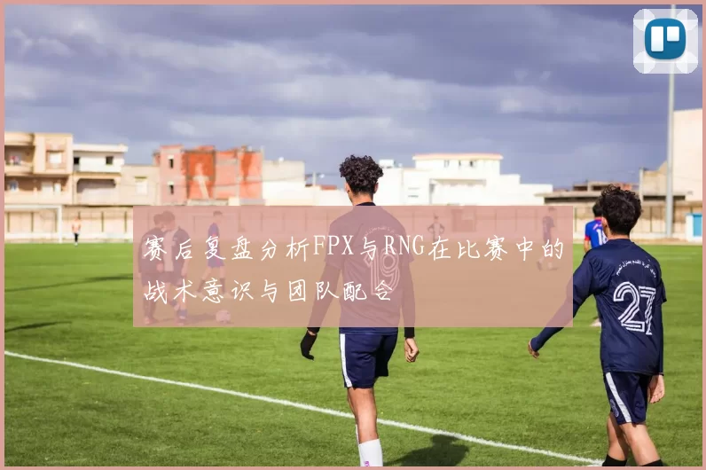 赛后复盘分析FPX与RNG在比赛中的战术意识与团队配合