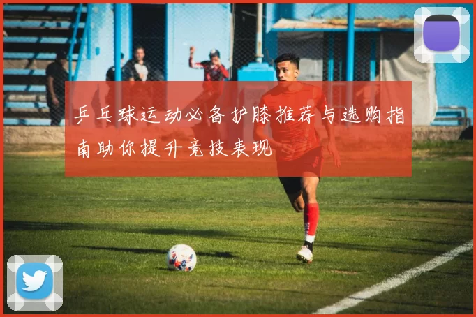 乒乓球运动必备护膝推荐与选购指南助你提升竞技表现