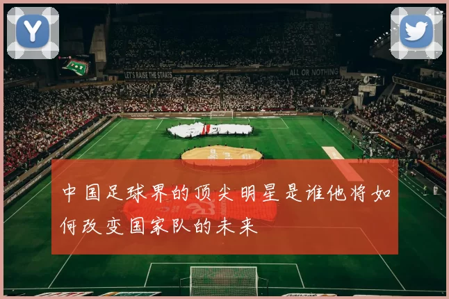 中国足球界的顶尖明星是谁他将如何改变国家队的未来